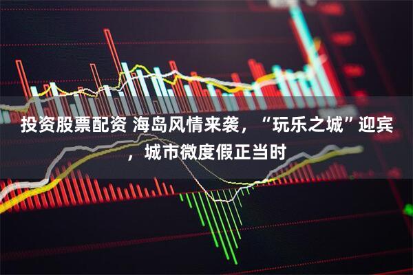 投资股票配资 海岛风情来袭，“玩乐之城”迎宾，城市微度假正当时