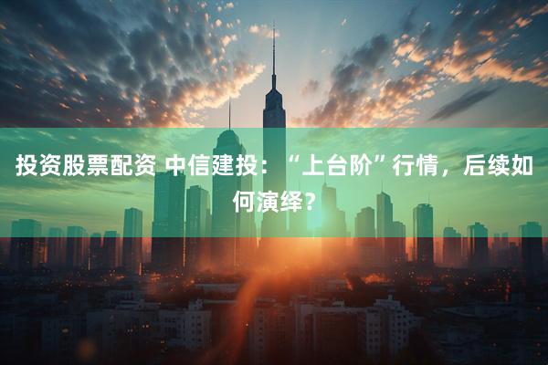投资股票配资 中信建投：“上台阶”行情，后续如何演绎？