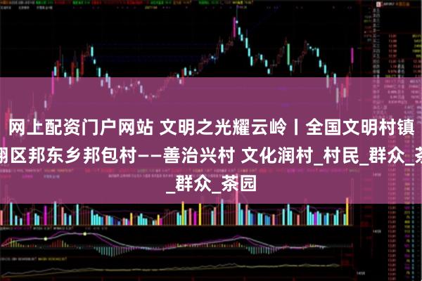 网上配资门户网站 文明之光耀云岭丨全国文明村镇临翔区邦东乡邦包村——善治兴村 文化润村_村民_群众_茶园