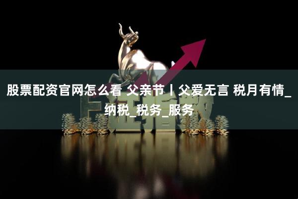 股票配资官网怎么看 父亲节丨父爱无言 税月有情_纳税_税务_服务
