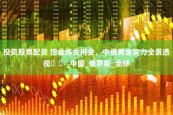 投资股票配资 挖金炼金用金，中俄黄金实力全景透视​​_中国_俄罗斯_全球