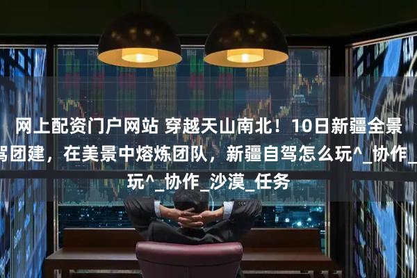 网上配资门户网站 穿越天山南北！10日新疆全景小包团自驾团建，在美景中熔炼团队，新疆自驾怎么玩^_协作_沙漠_任务