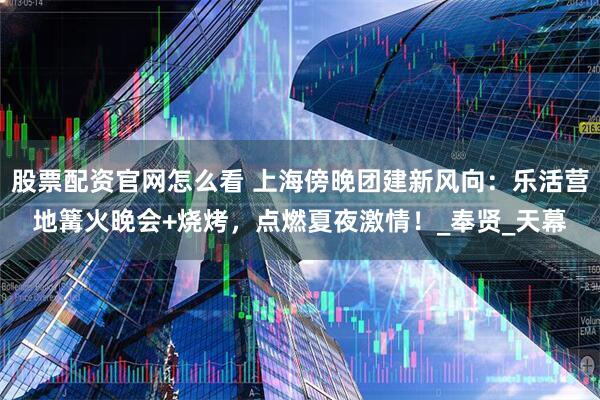 股票配资官网怎么看 上海傍晚团建新风向：乐活营地篝火晚会+烧烤，点燃夏夜激情！_奉贤_天幕