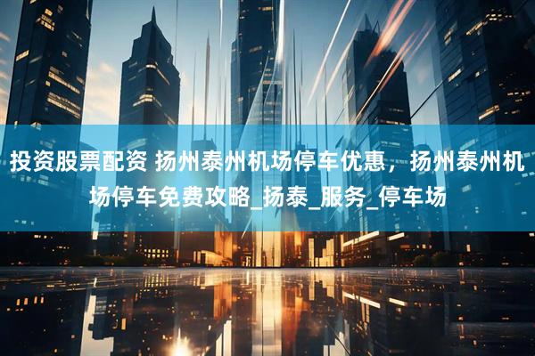 投资股票配资 扬州泰州机场停车优惠，扬州泰州机场停车免费攻略_扬泰_服务_停车场