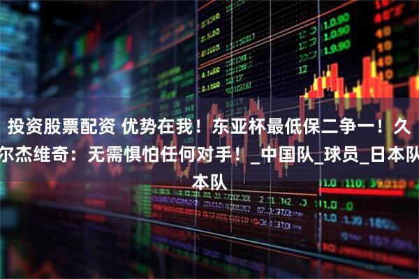投资股票配资 优势在我！东亚杯最低保二争一！久尔杰维奇：无需惧怕任何对手！_中国队_球员_日本队