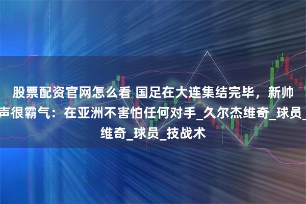 股票配资官网怎么看 国足在大连集结完毕，新帅首次发声很霸气：在亚洲不害怕任何对手_久尔杰维奇_球员_技战术