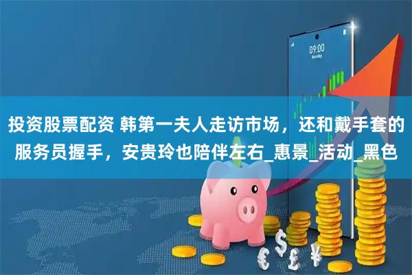投资股票配资 韩第一夫人走访市场，还和戴手套的服务员握手，安贵玲也陪伴左右_惠景_活动_黑色
