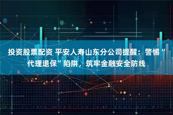 投资股票配资 平安人寿山东分公司提醒：警惕“代理退保”陷阱，筑牢金融安全防线