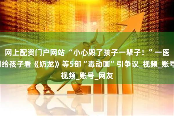 网上配资门户网站 “小心毁了孩子一辈子！”一医生称别给孩子看《奶龙》等5部“毒动画”引争议_视频_账号_网友