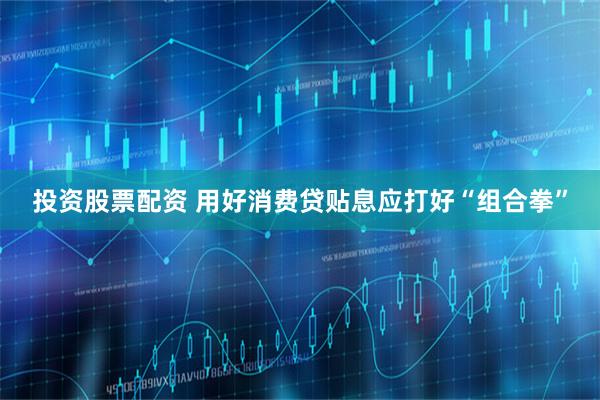投资股票配资 用好消费贷贴息应打好“组合拳”