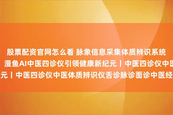 股票配资官网怎么看 脉象信息采集体质辨识系统丨脉象解码，AI赋能：漫鱼AI中医四诊仪引领健康新纪元丨中医四诊仪中医体质辨识仪舌诊脉诊面诊中医经络检测仪