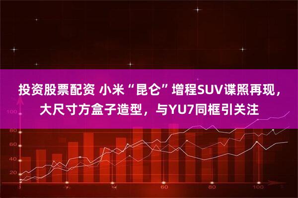 投资股票配资 小米“昆仑”增程SUV谍照再现，大尺寸方盒子造型，与YU7同框引关注