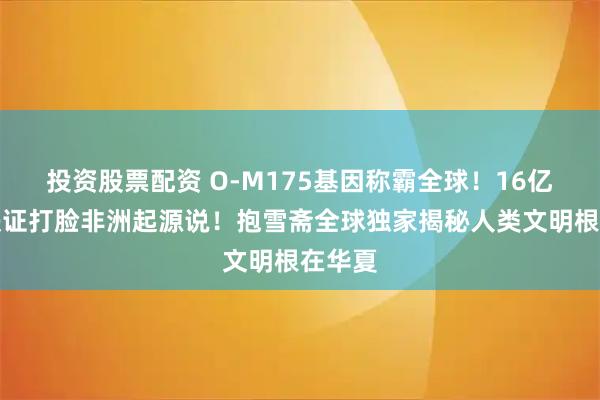 投资股票配资 O-M175基因称霸全球！16亿人口铁证打脸非洲起源说！抱雪斋全球独家揭秘人类文明根在华夏