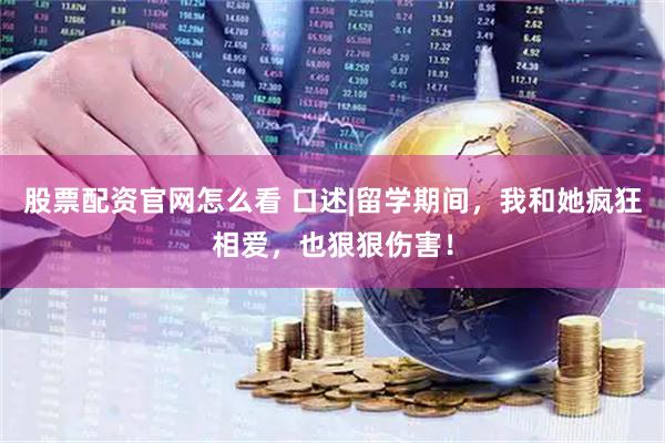 股票配资官网怎么看 口述|留学期间，我和她疯狂相爱，也狠狠伤害！