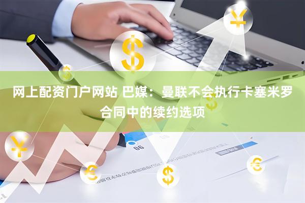 网上配资门户网站 巴媒：曼联不会执行卡塞米罗合同中的续约选项