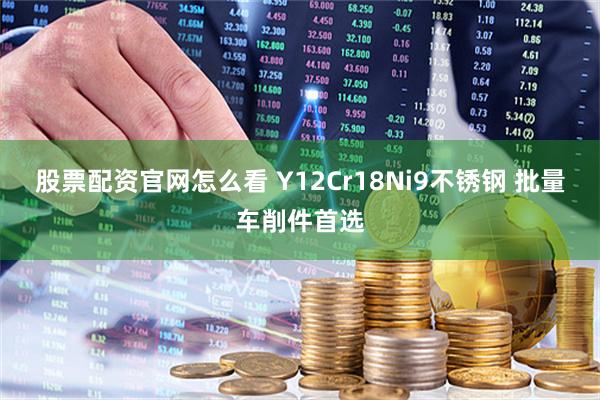 股票配资官网怎么看 Y12Cr18Ni9不锈钢 批量车削件首选