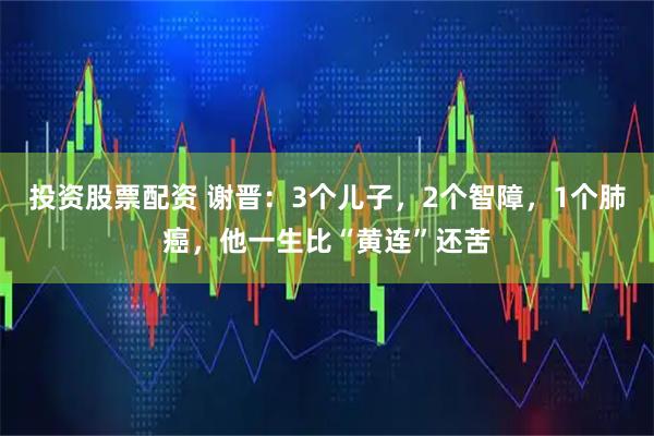 投资股票配资 谢晋：3个儿子，2个智障，1个肺癌，他一生比“黄连”还苦
