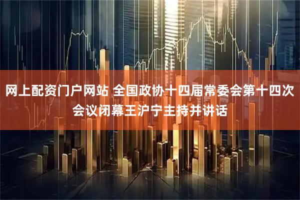 网上配资门户网站 全国政协十四届常委会第十四次会议闭幕　　王沪宁主持并讲话