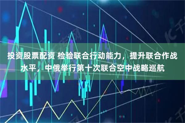 投资股票配资 检验联合行动能力，提升联合作战水平，中俄举行第十次联合空中战略巡航