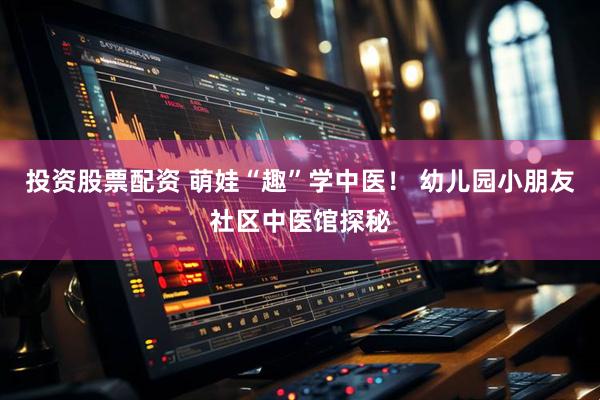 投资股票配资 萌娃“趣”学中医！ 幼儿园小朋友社区中医馆探秘
