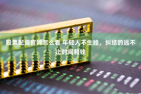 股票配资官网怎么看 年轻人不生娃，纠结的远不止时间和钱