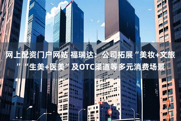网上配资门户网站 福瑞达：公司拓展“美妆+文旅”“生美+医美”及OTC渠道等多元消费场景