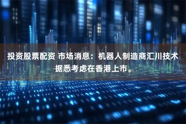 投资股票配资 市场消息：机器人制造商汇川技术据悉考虑在香港上市。