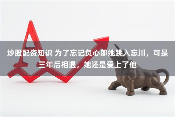 炒股配资知识 为了忘记负心郎她跳入忘川，可是三年后相遇，她还是爱上了他
