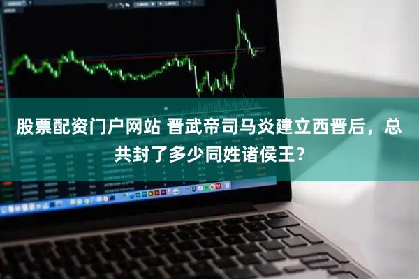 股票配资门户网站 晋武帝司马炎建立西晋后，总共封了多少同姓诸侯王？