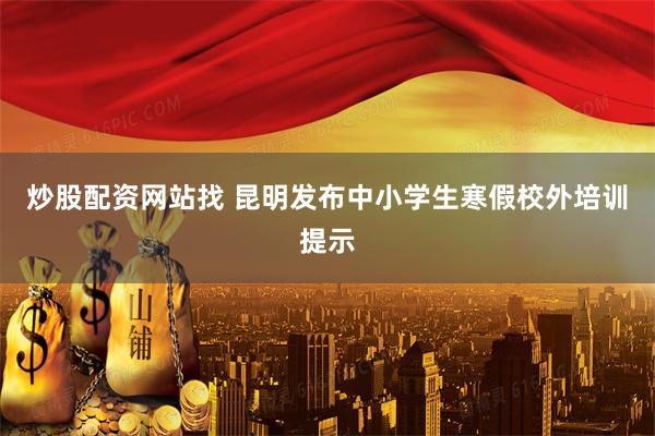 炒股配资网站找 昆明发布中小学生寒假校外培训提示