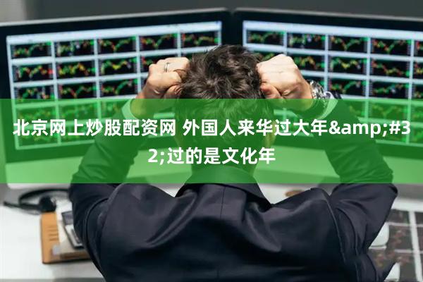 北京网上炒股配资网 外国人来华过大年 过的是文化年