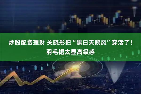 炒股配资理财 关晓彤把“黑白天鹅风”穿活了！羽毛裙太显高级感