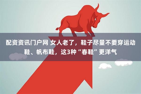 配资资讯门户网 女人老了，鞋子尽量不要穿运动鞋、帆布鞋，这3种“春鞋”更洋气