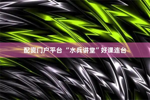 配资门户平台 “水兵讲堂”好课连台