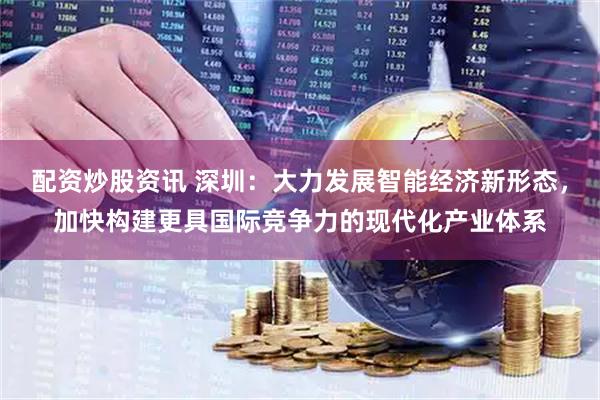配资炒股资讯 深圳：大力发展智能经济新形态，加快构建更具国际竞争力的现代化产业体系