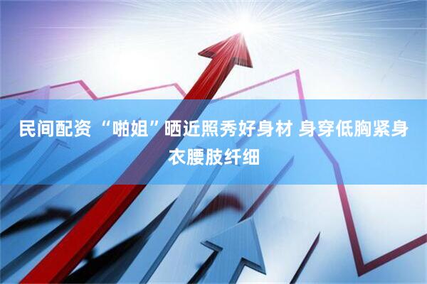 民间配资 “啪姐”晒近照秀好身材 身穿低胸紧身衣腰肢纤细